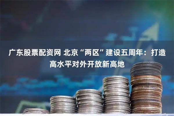 广东股票配资网 北京“两区”建设五周年：打造高水平对外开放新高地
