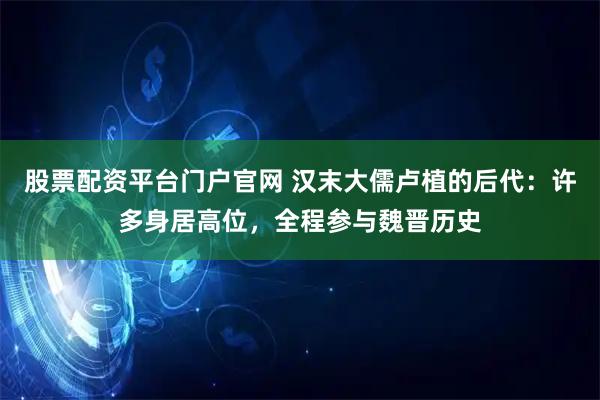 股票配资平台门户官网 汉末大儒卢植的后代：许多身居高位，全程参与魏晋历史