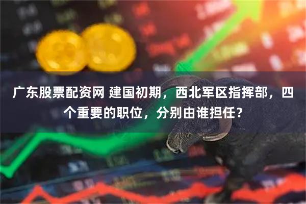 广东股票配资网 建国初期，西北军区指挥部，四个重要的职位，分别由谁担任？
