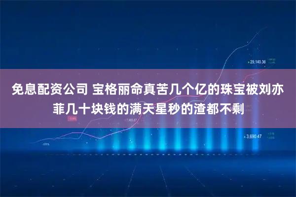 免息配资公司 宝格丽命真苦几个亿的珠宝被刘亦菲几十块钱的满天星秒的渣都不剩