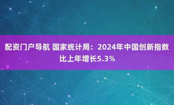 配资门户导航 国家统计局：2024年中国创新指数比上年增长5.3%