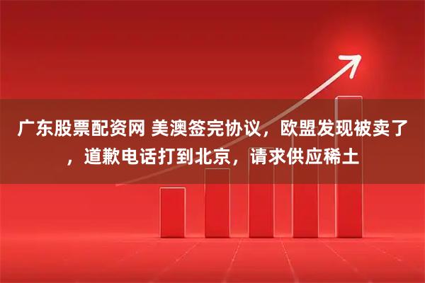广东股票配资网 美澳签完协议，欧盟发现被卖了，道歉电话打到北京，请求供应稀土