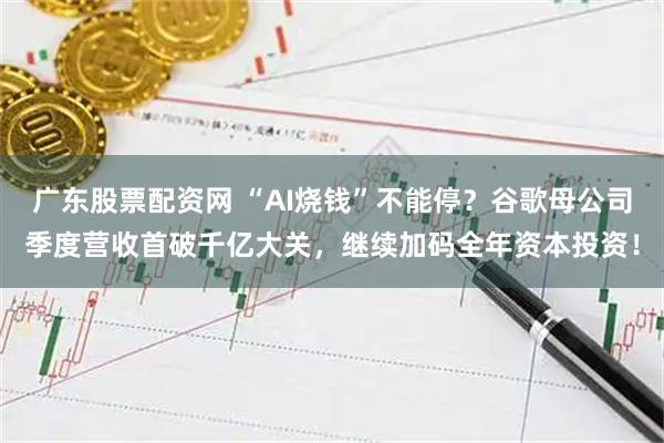 广东股票配资网 “AI烧钱”不能停？谷歌母公司季度营收首破千亿大关，继续加码全年资本投资！