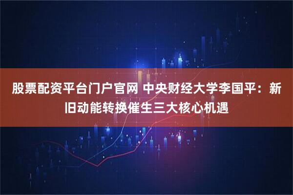股票配资平台门户官网 中央财经大学李国平：新旧动能转换催生三大核心机遇