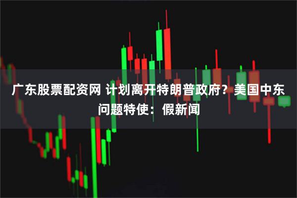 广东股票配资网 计划离开特朗普政府？美国中东问题特使：假新闻