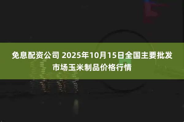 免息配资公司 2025年10月15日全国主要批发市场玉米制品价格行情