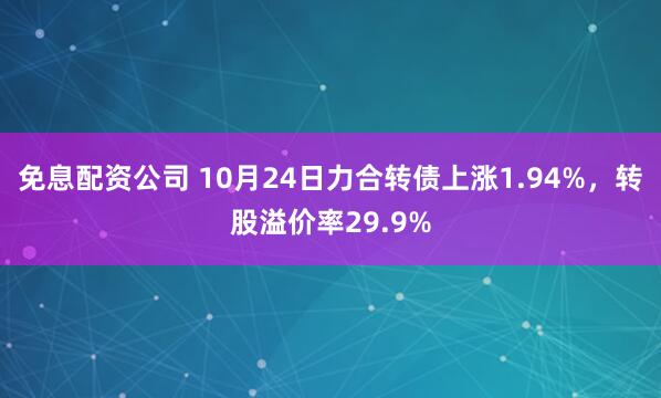 免息配资公司 10月24日力合转债上涨1.94%，转股溢价率29.9%