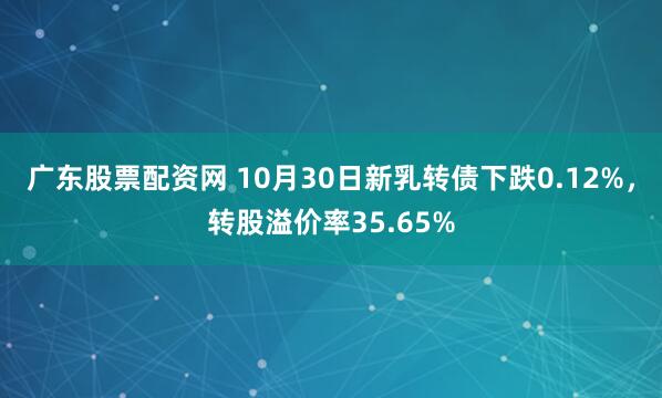 广东股票配资网 10月30日新乳转债下跌0.12%，转股溢价率35.65%
