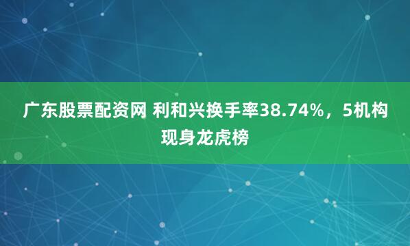 广东股票配资网 利和兴换手率38.74%，5机构现身龙虎榜