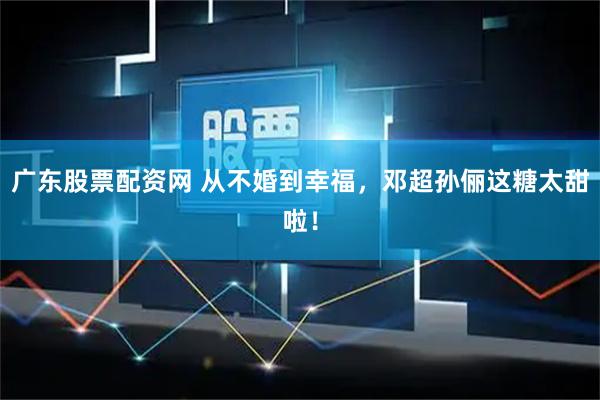 广东股票配资网 从不婚到幸福，邓超孙俪这糖太甜啦！
