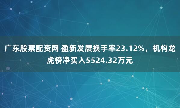 广东股票配资网 盈新发展换手率23.12%，机构龙虎榜净买入5524.32万元