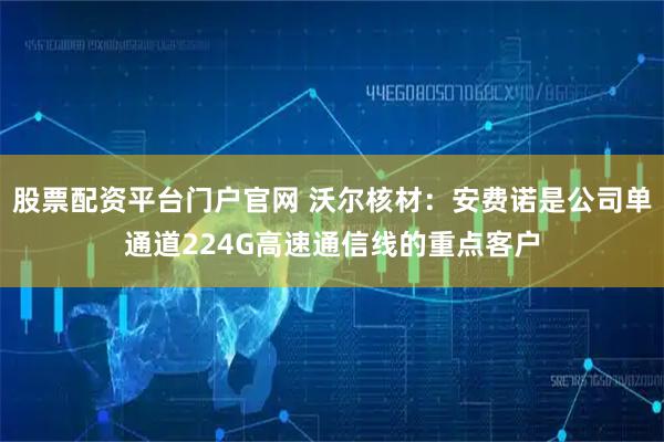 股票配资平台门户官网 沃尔核材：安费诺是公司单通道224G高速通信线的重点客户