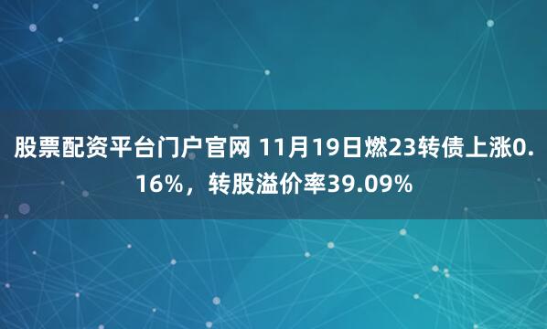 股票配资平台门户官网 11月19日燃23转债上涨0.16%，转股溢价率39.09%