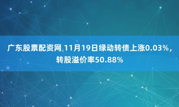 广东股票配资网 11月19日绿动转债上涨0.03%，转股溢价率50.88%