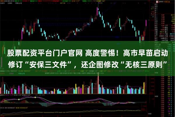 股票配资平台门户官网 高度警惕！高市早苗启动修订“安保三文件”，还企图修改“无核三原则”