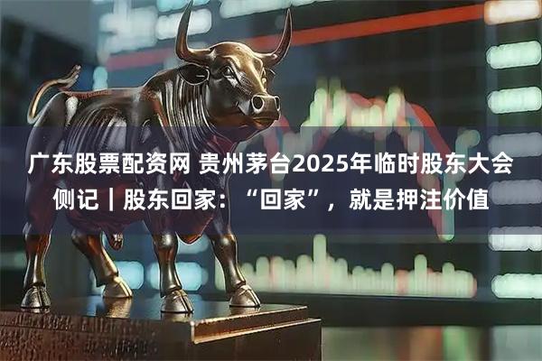 广东股票配资网 贵州茅台2025年临时股东大会侧记｜股东回家：“回家”，就是押注价值
