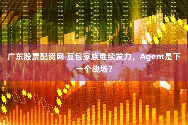 广东股票配资网 豆包家族继续发力，Agent是下一个战场？