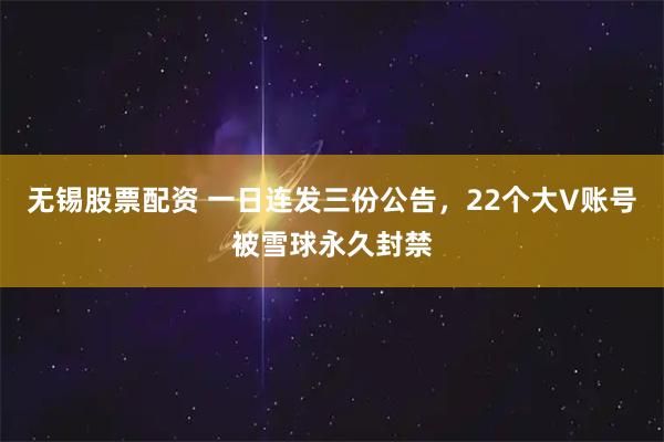 无锡股票配资 一日连发三份公告，22个大V账号被雪球永久封禁