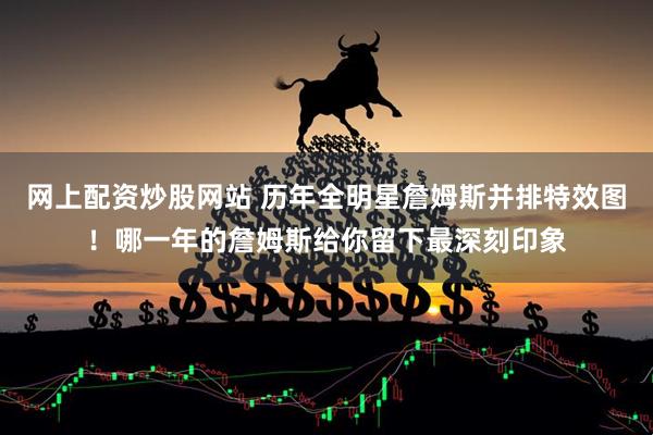 网上配资炒股网站 历年全明星詹姆斯并排特效图！哪一年的詹姆斯给你留下最深刻印象