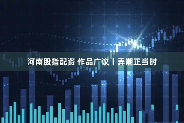 河南股指配资 作品广议丨弄潮正当时