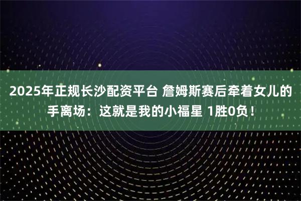 2025年正规长沙配资平台 詹姆斯赛后牵着女儿的手离场：这就是我的小福星 1胜0负！