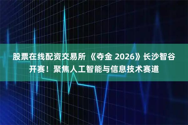 股票在线配资交易所 《夺金 2026》长沙智谷开赛！聚焦人工智能与信息技术赛道