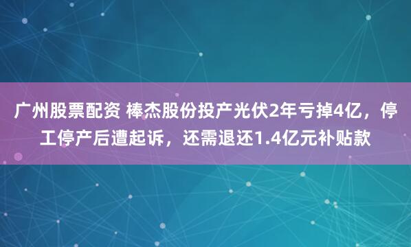 广州股票配资 棒杰股份投产光伏2年亏掉4亿，停工停产后遭起诉，还需退还1.4亿元补贴款