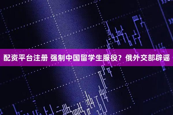 配资平台注册 强制中国留学生服役？俄外交部辟谣