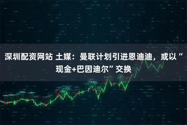 深圳配资网站 土媒：曼联计划引进恩迪迪，或以“现金+巴因迪尔”交换