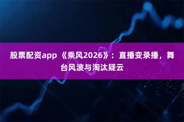 股票配资app 《乘风2026》：直播变录播，舞台风波与淘汰疑云