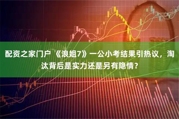 配资之家门户 《浪姐7》一公小考结果引热议，淘汰背后是实力还是另有隐情？